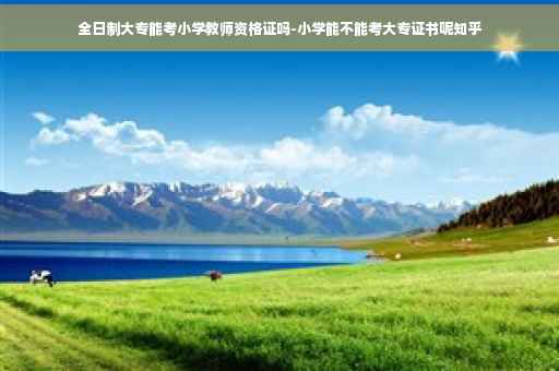 全日制大专能考小学教师资格证吗-小学能不能考大专证书呢知乎