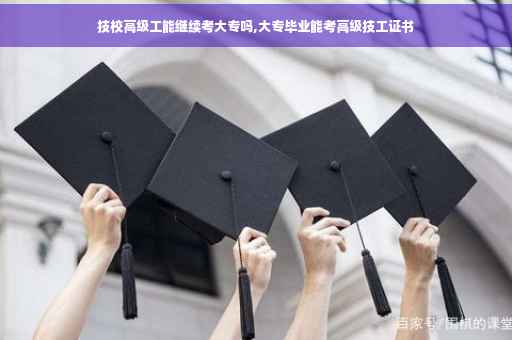 技校高级工能继续考大专吗,大专毕业能考高级技工证书