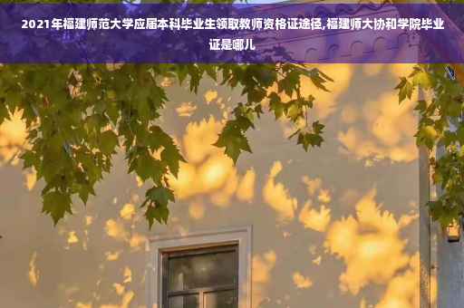 2021年福建师范大学应届本科毕业生领取教师资格证途径,福建师大协和学院毕业证是哪儿