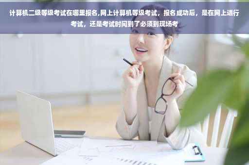 计算机二级等级考试在哪里报名,网上计算机等级考试，报名成功后，是在网上进行考试，还是考试时间到了必须到现场考