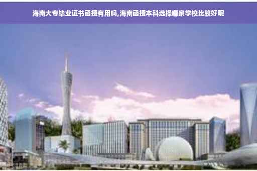 海南大专毕业证书函授有用吗,海南函授本科选择哪家学校比较好呢
