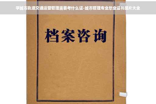 学城市轨道交通运营管理需要考什么证-城市管理专业毕业证书图片大全