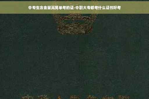 中专生含金量高简单考的证-中职大专都考什么证书好考