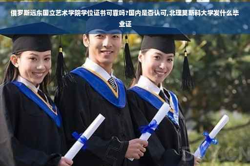 俄罗斯远东国立艺术学院学位证书可靠吗?国内是否认可,北理莫斯科大学发什么毕业证