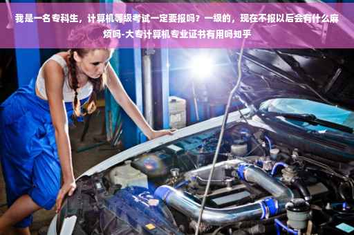 我是一名专科生，计算机等级考试一定要报吗？一级的，现在不报以后会有什么麻烦吗-大专计算机专业证书有用吗知乎