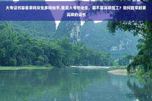 大专证书容易拿吗女生多吗知乎,我是大专毕业生，算不算高级技工？如何能拿到更高级的证书