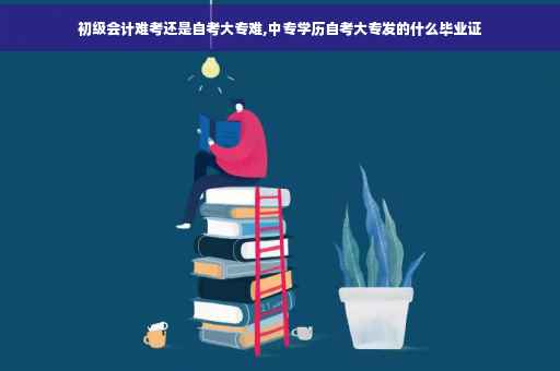 初级会计难考还是自考大专难,中专学历自考大专发的什么毕业证