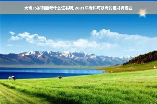 大专35岁前能考什么证书呢,2021年专科可以考的证书有哪些
