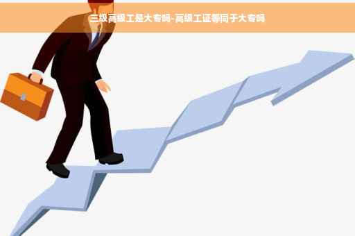 三级高级工是大专吗-高级工证等同于大专吗