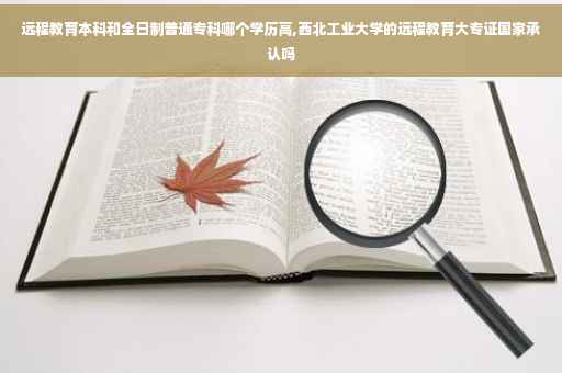 远程教育本科和全日制普通专科哪个学历高,西北工业大学的远程教育大专证国家承认吗