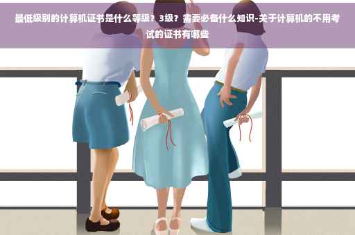 最低级别的计算机证书是什么等级？3级？需要必备什么知识-关于计算机的不用考试的证书有哪些
