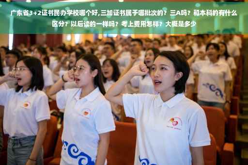 广东省3+2证书民办学校哪个好,三加证书属于哪批次的？三A吗？和本科的有什么区分？以后读的一样吗？考上费用怎样？大概是多少