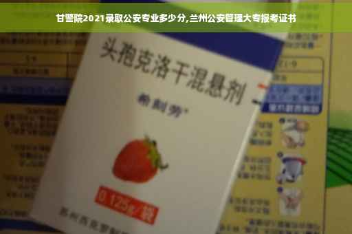 甘警院2021录取公安专业多少分,兰州公安管理大专报考证书