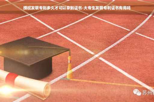 授权发明专利多久才可以拿到证书-大专生发明专利证书有用吗