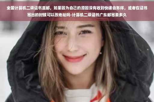 全国计算机二级证书直邮，如果因为自己的原因没有收到快递会怎样，或者在证书寄出的时候可以改地址吗-计算机二级证书广东邮寄要多久