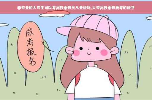 非专业的大专生可以考高铁乘务员从业证吗,大专高铁乘务要考的证书
