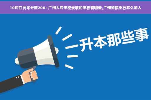 10对口高考分数200+广州大专学校录取的学校有哪些,广州如祺出行怎么加入