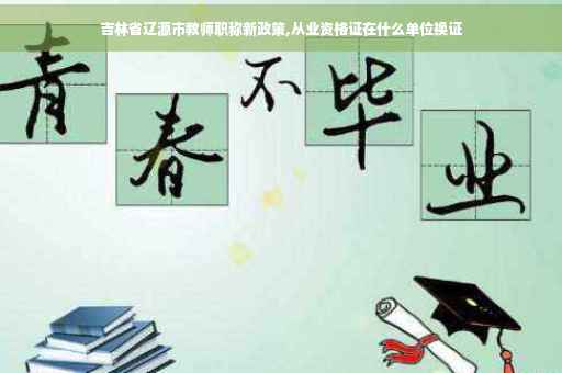 吉林省辽源市教师职称新政策,从业资格证在什么单位换证