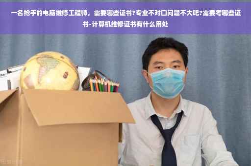 一名抢手的电脑维修工程师，需要哪些证书?专业不对口问题不大吧?需要考哪些证书-计算机维修证书有什么用处