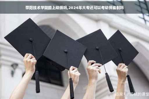 荥阳技术学院能上幼师吗,2024年大专还可以考幼师编制吗