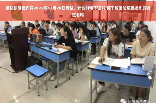 消防设施操作员2022年12月28日考试，什么时候下证书,你了解消防设施操作员的证书吗