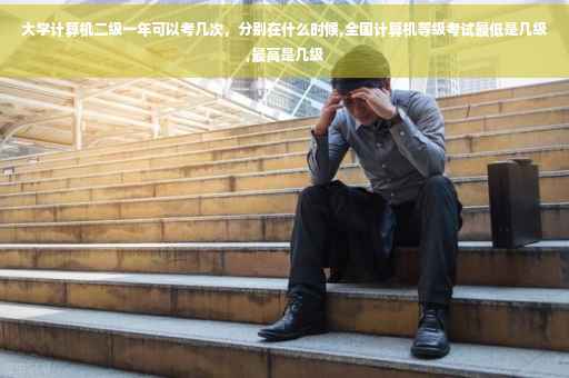 大学计算机二级一年可以考几次，分别在什么时候,全国计算机等级考试最低是几级,最高是几级