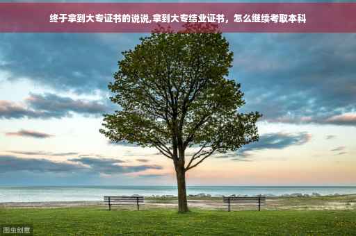 终于拿到大专证书的说说,拿到大专结业证书，怎么继续考取本科