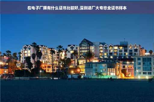 在电子厂拥有什么证书比较好,深圳进厂大专毕业证书样本 在电子厂拥有什么证书比较好,深圳进厂大专毕业证书样本