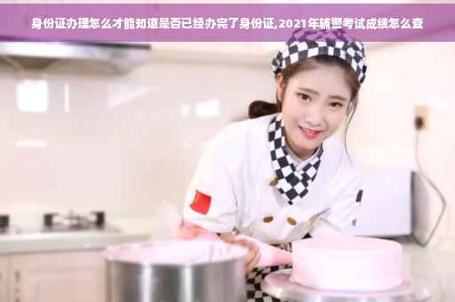 身份证办理怎么才能知道是否已经办完了身份证,2021年辅警考试成绩怎么查