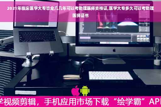 2021年临床医学大专毕业几几年可以考助理医师资格证,医学大专多久可以考助理医师证书