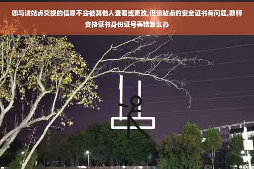 您与该站点交换的信息不会被其他人查看或更改,但该站点的安全证书有问题,教师资格证书身份证号弄错怎么办