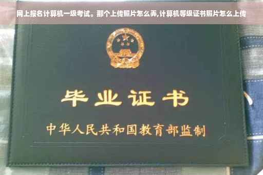 网上报名计算机一级考试。那个上传照片怎么弄,计算机等级证书照片怎么上传