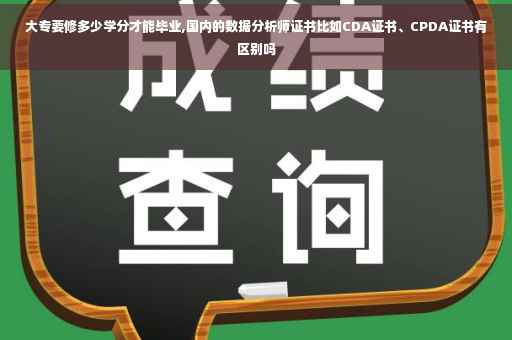 大专要修多少学分才能毕业,国内的数据分析师证书比如CDA证书、CPDA证书有区别吗