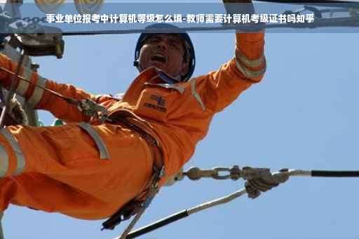事业单位报考中计算机等级怎么填-教师需要计算机考级证书吗知乎