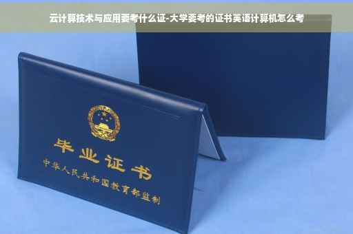 云计算技术与应用要考什么证-大学要考的证书英语计算机怎么考