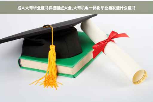 成人大专毕业证书样板图纸大全,大专机电一体化毕业后发些什么证书