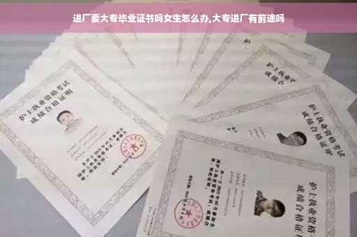 进厂要大专毕业证书吗女生怎么办,大专进厂有前途吗