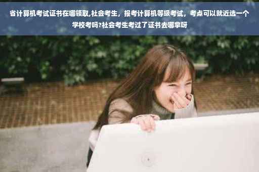 省计算机考试证书在哪领取,社会考生，报考计算机等级考试，考点可以就近选一个学校考吗?社会考生考过了证书去哪拿呀