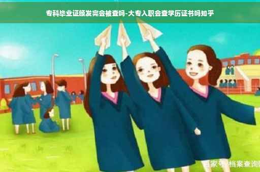 专科毕业证颁发完会被查吗-大专入职会查学历证书吗知乎