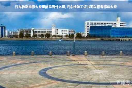 汽车检测维修大专里能拿到什么证,汽车检验工证书可以报考哪些大专