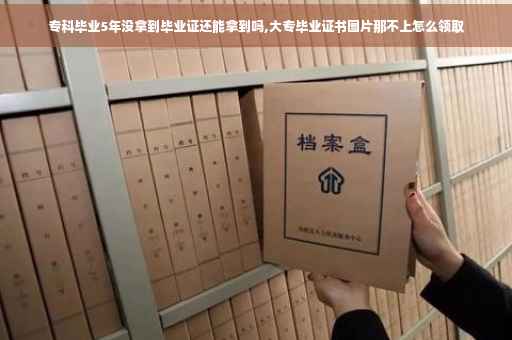 专科毕业5年没拿到毕业证还能拿到吗,大专毕业证书图片那不上怎么领取