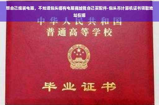 想自己组装电脑，不知道包头哪有电脑商城我自己买配件-包头市计算机证书领取地址在哪