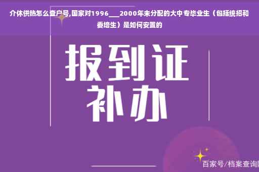介休供热怎么查户号,国家对1996___2000年未分配的大中专毕业生（包括统招和委培生）是如何安置的