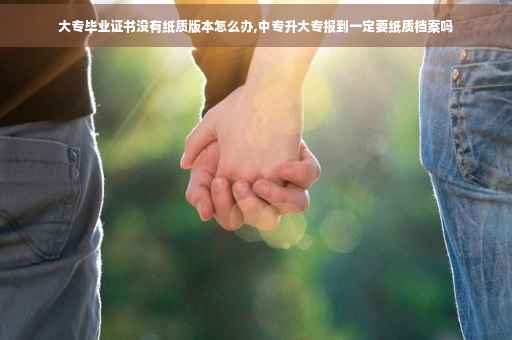 大专毕业证书没有纸质版本怎么办,中专升大专报到一定要纸质档案吗