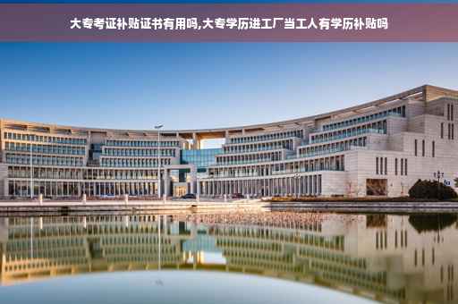 大专考证补贴证书有用吗,大专学历进工厂当工人有学历补贴吗