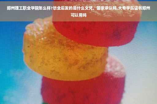 郑州理工职业学院怎么样?毕业后发的是什么文凭，国家承认吗,大专学历证书郑州可以用吗