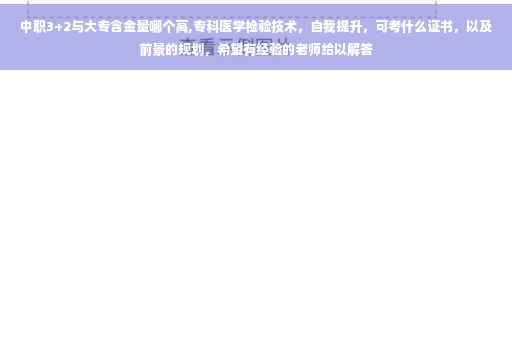 中职3+2与大专含金量哪个高,专科医学检验技术，自我提升，可考什么证书，以及前景的规划，希望有经验的老师给以解答