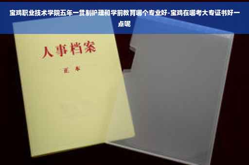 宝鸡职业技术学院五年一贯制护理和学前教育哪个专业好-宝鸡在哪考大专证书好一点呢