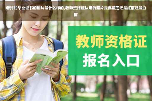 老师的毕业证书的图片是什么样的,教师资格证认定的照片是要蓝底还是红底还是白底 老师的毕业证书的图片是什么样的,教师资格证认定的照片是要蓝底还是红底还是白底