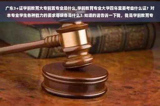 广东3+证学前教育大专前置专业是什么,学前教育专业大学四年里要考些什么证？对本专业学生各种能力的要求等级各是什么？知道的请告诉一下我，我是学前教育专业的大一新生，对这些问题很好奇！先谢谢了